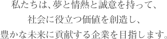 私たちは、夢と情熱と誠意を持って、社会に役立つ価値を創造し、豊かな未来に貢献する企業を目指します。